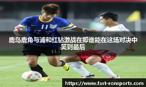 鹿岛鹿角与浦和红钻激战在即谁能在这场对决中笑到最后